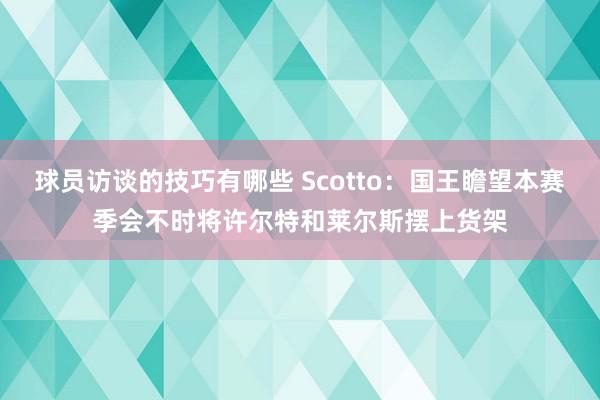 球员访谈的技巧有哪些 Scotto：国王瞻望本赛季会不时将许尔特和莱尔斯摆上货架