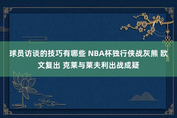 球员访谈的技巧有哪些 NBA杯独行侠战灰熊 欧文复出 克莱与莱夫利出战成疑