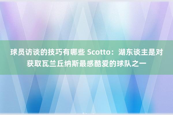 球员访谈的技巧有哪些 Scotto：湖东谈主是对获取瓦兰丘纳斯最感酷爱的球队之一