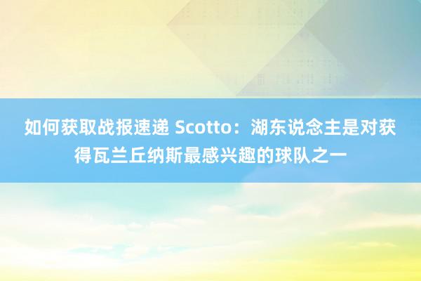 如何获取战报速递 Scotto：湖东说念主是对获得瓦兰丘纳斯最感兴趣的球队之一