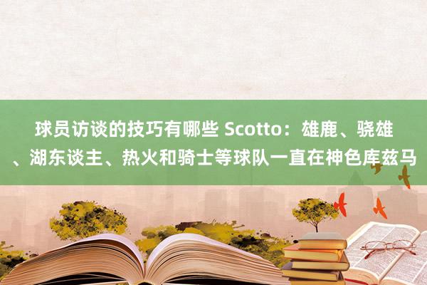 球员访谈的技巧有哪些 Scotto：雄鹿、骁雄、湖东谈主、热火和骑士等球队一直在神色库兹马