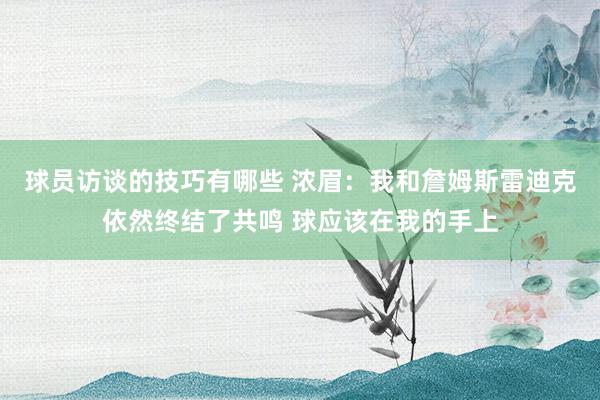 球员访谈的技巧有哪些 浓眉：我和詹姆斯雷迪克依然终结了共鸣 球应该在我的手上