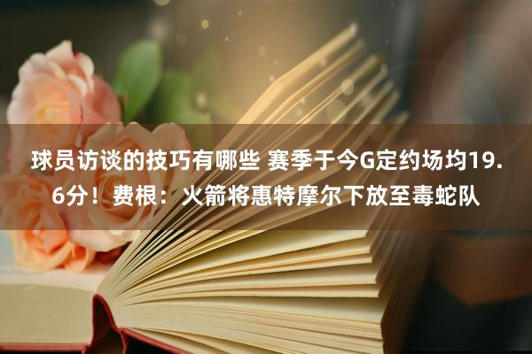 球员访谈的技巧有哪些 赛季于今G定约场均19.6分！费根：火箭将惠特摩尔下放至毒蛇队