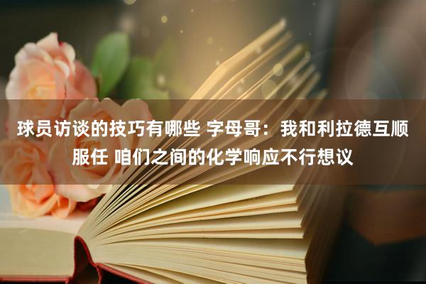 球员访谈的技巧有哪些 字母哥：我和利拉德互顺服任 咱们之间的化学响应不行想议