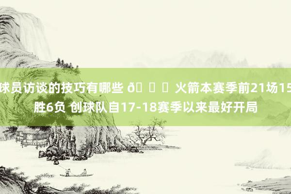 球员访谈的技巧有哪些 🚀火箭本赛季前21场15胜6负 创球队自17-18赛季以来最好开局