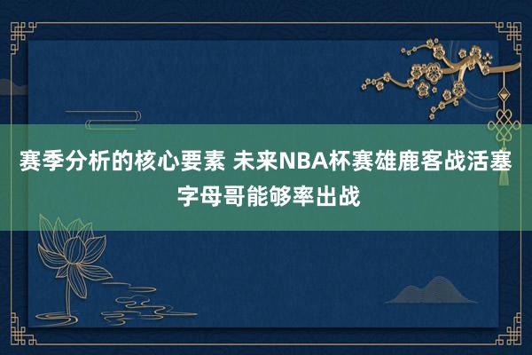 赛季分析的核心要素 未来NBA杯赛雄鹿客战活塞 字母哥能够率出战