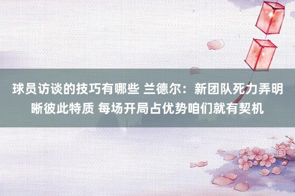 球员访谈的技巧有哪些 兰德尔：新团队死力弄明晰彼此特质 每场开局占优势咱们就有契机