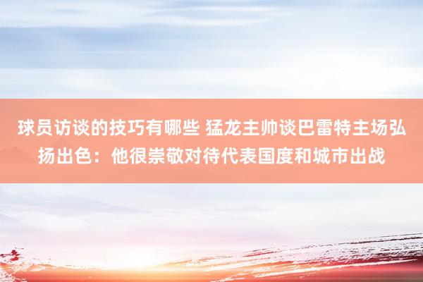 球员访谈的技巧有哪些 猛龙主帅谈巴雷特主场弘扬出色：他很崇敬对待代表国度和城市出战