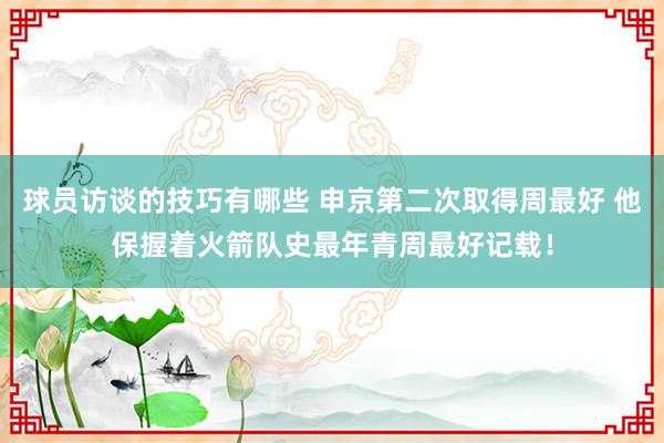 球员访谈的技巧有哪些 申京第二次取得周最好 他保握着火箭队史最年青周最好记载！